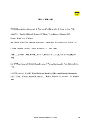 Instituto de Educação Aberta e à Distância 40
BIBLIOGRAFIA
CARREIRA, António. Compêndio de Desenho, 2a
ed, Livraria Sá da Costa, Lisboa, 1972.
SAMUEL, Filipe David Carrel. Desenho 10ª Classe. Texto Editores, Maputo, 2005.
Exames Resolvidos, 10ª Classe.
DA PONTE, João Pedro: As novas tecnologias e a educação, Texto editora lda, Lisboa, 1997.
LOPES, Manoel, Desenho Técnico, Edições ASA, Lisboa, 1989.
MESA, Agostinho, CAMUNDIMO, Vasco F., Desenho 8a
Classe, Editora Escolar, Maputo,
1995.
SANT’ANA, Stema & GOMES, Berta, Desenho 9o
Ano de Escolaridade, Porto Editora, Porto,
1990.
MAZIVE, Alberto, BOANE, Sebastião Afonso, ZANDAMELA, André Justino; O saber das
Mão, Ofícios 7ª Classe – Manual do professor, 1ª Edição Logman Moçambique, Lda.; Maputo,
2004
 
