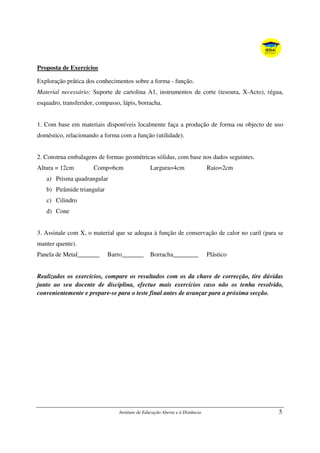 Instituto de Educação Aberta e à Distância 5
Proposta de Exercícios
Exploração prática dos conhecimentos sobre a forma - função.
Material necessário: Suporte de cartolina A1, instrumentos de corte (tesoura, X-Acto), régua,
esquadro, transferidor, compasso, lápis, borracha.
1. Com base em materiais disponíveis localmente faça a produção de forma ou objecto de uso
doméstico, relacionando a forma com a função (utilidade).
2. Construa embalagens de formas geométricas sólidas, com base nos dados seguintes.
Altura = 12cm Comp=6cm Largura=4cm Raio=2cm
a) Prisma quadrangular
b) Pirâmide triangular
c) Cilindro
d) Cone
3. Assinale com X, o material que se adequa à função de conservação de calor no caril (para se
manter quente).
Panela de Metal_______ Barro_______ Borracha________ Plástico
Realizados os exercícios, compare os resultados com os da chave de correcção, tire dúvidas
junto ao seu docente de disciplina, efectue mais exercícios caso não os tenha resolvido,
convenientemente e prepare-se para o teste final antes de avançar para a próxima secção.
 