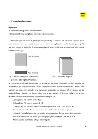 Instituto de Educação Aberta e à Distância 6
Projecções Ortogonais
Objectivos
- Construir formas planas e tridimensionais;
- Representar formas complexas em projecções ortogonais;
A Representação por meio de projecção ortogonal (fig.1) consiste em desenhar objectos pelas
suas vistas ou partes que os constituem, isto é, é a representação em separado daquilo que se pode
ver num objecto a partir das diferentes posições de observação para permitir uma leitura mais
completa dele (fig.2).
Fig.1: Prisma rectangular representado Fig. 2: Prisma rectangular
pela suas projecções ortogonais
A representação técnica das formas em projecção ortogonal constitui a melhor maneira de
interpretar o que se quer construir desde o conjunto aos mais pequenos pormenores. Assim, para
permitir que uma representação seja claramente entendida por diversos observadores, até de
nacionalidades e falantes de línguas diferentes, a representação é rigorosa e obedece a regras
estabelecidas internacionalmente. Algumas destas regras são:
Colocação da VF sempre acima da LT
Colocação da VC sempre abaixo da LT,
Colocação da VL (quando for necessária) sempre acima da LT e ao lado da VF.
Traços determinantes das arestas visíveis executados a traço contínuo grosso
Linhas de chamada das arestas executadas a traço contínuo fino ou a traço interrompido
Indicação no desenho das vistas que cada projecção corresponde (VF, VC e VL)
Arestas ocultas executadas a traço interrompido
 