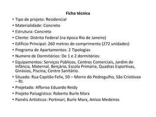 Ficha técnica 
• Tipo de projeto: Residencial 
• Materialidade: Concreto 
• Estrutura: Concreto 
• Cliente: Distrito Federal (na época Rio de Janeiro) 
• Edifício Principal: 260 metros de comprimento (272 unidades) 
• Programa de Apartamentos: 2 Tipologias 
• Numero de Dormitórios: De 1 e 2 dormitórios 
• Equipamentos: Serviços Públicos, Centros Comerciais, Jardim de 
infância, Maternal, Berçário, Escola Primária, Quadras Esportivas, 
Ginásios, Piscina, Centro Sanitário. 
• Situado: Rua Capitão Felix, 50 – Morro do Pedregulho, São Cristóvao 
– RJ. 
• Projetado: Affonso Eduardo Reidy 
• Projeto Paisagístico: Roberto Burle Marx 
• Painéis Artísticos: Portinari, Burle Marx, Anísio Medeiros 
 