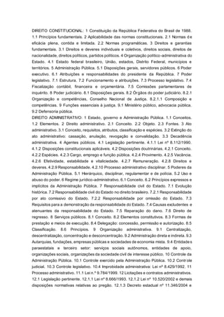 DIREITO CONSTITUCIONAL: 1 Constituição da República Federativa do Brasil de 1988.
1.1 Princípios fundamentais. 2 Aplicabilidade das normas constitucionais. 2.1 Normas de
eficácia plena, contida e limitada. 2.2 Normas programáticas. 3 Direitos e garantias
fundamentais. 3.1 Direitos e deveres individuais e coletivos, direitos sociais, direitos de
nacionalidade, direitos políticos, partidos políticos. 4 Organização político-administrativa do
Estado. 4.1 Estado federal brasileiro, União, estados, Distrito Federal, municípios e
territórios. 5 Administração Pública. 5.1 Disposições gerais, servidores públicos. 6 Poder
executivo. 6.1 Atribuições e responsabilidades do presidente da República. 7 Poder
legislativo. 7.1 Estrutura. 7.2 Funcionamento e atribuições. 7.3 Processo legislativo. 7.4
Fiscalização contábil, financeira e orçamentária. 7.5 Comissões parlamentares de
inquérito. 8 Poder judiciário. 8.1 Disposições gerais. 8.2 Órgãos do poder judiciário. 8.2.1
Organização e competências, Conselho Nacional de Justiça. 8.2.1.1 Composição e
competências. 9 Funções essenciais à justiça. 9.1 Ministério público, advocacia pública.
9.2 Defensoria pública.
DIREITO ADMINISTRATIVO: 1 Estado, governo e Administração Pública. 1.1 Conceitos.
1.2 Elementos. 2 Direito administrativo. 2.1 Conceito. 2.2 Objeto. 2.3 Fontes. 3 Ato
administrativo. 3.1 Conceito, requisitos, atributos, classificação e espécies. 3.2 Extinção do
ato administrativo: cassação, anulação, revogação e convalidação. 3.3 Decadência
administrativa. 4 Agentes públicos. 4.1 Legislação pertinente. 4.1.1 Lei nº 8.112/1990.
4.1.2 Disposições constitucionais aplicáveis. 4.2 Disposições doutrinárias. 4.2.1 Conceito.
4.2.2 Espécies. 4.2.3 Cargo, emprego e função pública. 4.2.4 Provimento. 4.2.5 Vacância.
4.2.6 Efetividade, estabilidade e vitaliciedade. 4.2.7 Remuneração. 4.2.8 Direitos e
deveres. 4.2.9 Responsabilidade. 4.2.10 Processo administrativo disciplinar. 5 Poderes da
Administração Pública. 5.1 Hierárquico, disciplinar, regulamentar e de polícia. 5.2 Uso e
abuso do poder. 6 Regime jurídico-administrativo. 6.1 Conceito. 6.2 Princípios expressos e
implícitos da Administração Pública. 7 Responsabilidade civil do Estado. 7.1 Evolução
histórica. 7.2 Responsabilidade civil do Estado no direito brasileiro. 7.2.1 Responsabilidade
por ato comissivo do Estado. 7.2.2 Responsabilidade por omissão do Estado. 7.3
Requisitos para a demonstração da responsabilidade do Estado. 7.4 Causas excludentes e
atenuantes da responsabilidade do Estado. 7.5 Reparação do dano. 7.6 Direito de
regresso. 8 Serviços públicos. 8.1 Conceito. 8.2 Elementos constitutivos. 8.3 Formas de
prestação e meios de execução. 8.4 Delegação: concessão, permissão e autorização. 8.5
Classificação. 8.6 Princípios. 9 Organização administrativa. 9.1 Centralização,
descentralização, concentração e desconcentração. 9.2 Administração direta e indireta. 9.3
Autarquias, fundações, empresas públicas e sociedades de economia mista. 9.4 Entidades
paraestatais e terceiro setor: serviços sociais autônomos, entidades de apoio,
organizações sociais, organizações da sociedade civil de interesse público. 10 Controle da
Administração Pública. 10.1 Controle exercido pela Administração Pública. 10.2 Controle
judicial. 10.3 Controle legislativo. 10.4 Improbidade administrativa: Lei nº 8.429/1992. 11
Processo administrativo. 11.1 Lei n.º 9.784/1999. 12 Licitações e contratos administrativos.
12.1 Legislação pertinente. 12.1.1 Lei nº 8.666/1993. 12.1.2 Lei nº 10.520/2002 e demais
disposições normativas relativas ao pregão. 12.1.3 Decreto estadual nº 11.346/2004 e
 