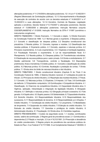 alterações posteriores; nº 11.319/2004 e alterações posteriores. 12.1.4 Lei nº 12.462/2011
(Regime Diferenciado de Contratações públicas). 12.1.5 Acompanhamento e fiscalização
da execução de contratos de acordo com os decretos estaduais nº 14.843/2011 e nº
15.093/2013 e suas alterações. 12.1.6 Convênio. Contrato de Repasse. Legislação
aplicada a convênios. Decreto federal nº 6.170/2007 e alterações posteriores. Decreto
estadual nº 13.860/2009 e alterações posteriores. Instrução Normativa conjunta
CGE/SEPLAN/SEFAZ nº 01/2009. Instrução Normativa do STN nº 1/1997 (convênios e
instrumentos congêneres).
DIREITO FINANCEIRO: 1 Direito financeiro. 1.1 Conceito e objeto. 1.2 Direito financeiro
na Constituição Federal de 1988. 1.2.1 Normas gerais e orçamento. 2 Despesa pública.
2.1 Conceito e classificação de despesa pública. 2.2 Disciplina constitucional dos
precatórios. 3 Receita pública. 3.1 Conceito, ingresso e receitas. 3.2 Classificação das
receitas públicas. 4 Orçamento público. 4.1 Conceito, espécies e natureza jurídica. 4.2
Princípios orçamentários. 4.3 Leis orçamentárias. 4.3.1 Espécies e tramitação legislativa.
4.4 Fiscalização financeira e orçamentária. 5 Lei de responsabilidade fiscal. 5.1
Planejamento. 5.2 Receita pública. 5.3 Despesa pública. 5.4 Transferências voluntárias.
5.5 Destinação de recursos públicos para o setor privado. 5.6 Dívida e endividamento. 5.7
Gestão patrimonial. 5.8 Transparência, controle e fiscalização. 5.9 Disposições
preliminares, finais e transitórias. 6 Crédito público. 6.1 Conceito e classificação de crédito
público. 6.2 Natureza jurídica. 6.3 Controle, fiscalização e prestação de contas. 7 Dívida
pública. 7.1 Dívida ativa da União de natureza tributária e não tributária.
DIREITO TRIBUTÁRIO: 1 Direito constitucional tributário (Capítulo IV do Título V da
Constituição Federal de 1988). 2 Sistema tributário nacional. 2.1 Limitações do poder de
tributar. 2.2 Princípios do direito tributário. 2.3 Repartição das receitas tributárias. 3 Tributo.
3.1 Conceito. 3.2 Natureza jurídica. 3.3 Espécies. 3.4 Imposto. 3.5 Taxa. 3.6 Contribuição
de melhoria. 3.7 Empréstimo compulsório. 3.8 Contribuições. 4 Competência tributária. 4.1
Classificação. 4.2 Exercício da competência tributária. 4.3 Capacidade tributária ativa. 5
Vigência, aplicação, interpretação e integração da legislação tributária. 6 Obrigação
tributária. 6.1 Definição e natureza jurídica. 6.2 Obrigação principal e acessória. 6.3 Fato
gerador. 6.4 Sujeito ativo. 6.5 Sujeito passivo. 6.6 Solidariedade. 6.7 Capacidade tributária.
6.8 Domicílio tributário. 6.9 Responsabilidade tributária. 6.10 Responsabilidade dos
sucessores. 6.11 Responsabilidade de terceiros. 6.12 Responsabilidade por infrações. 7
Crédito tributário. 7.1 Constituição de crédito tributário. 7.2 Lançamento. 7.3 Modalidades
de lançamento. 7.4 Suspensão do crédito tributário. 7.5 Extinção do crédito tributário. 7.6
Exclusão de crédito tributário. 7.7 Garantias e privilégios do crédito tributário. 8
Administração tributária. 8.1 Fiscalização. 8.2 Dívida ativa. 8.3 Certidões negativas.
DIREITO PREVIDENCIÁRIO: 1 Custeio da seguridade social. 1.1 receitas, contribuições
sociais, salário-de-contribuição. 2 Regime geral de previdência social. 2.1 Contribuintes e
dependentes.2.2 Filiação e inscrição. 2.3 Lei nº 8.212/1991. 2.4 Prescrição e decadência
do crédito previdenciário. 3 Regime próprio de previdência dos servidores públicos do
Estado do Piauí. 4 Lei Federal nº 9.717/1998. 5 Lei Complementar Estadual nº 39/2004. 6
 