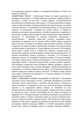 Lei Complementar Estadual nº 40/2004. 7 Lei Complementar Estadual nº 41/2004. 8 Lei
Estadual nº 6.292/2012.
ADMINISTRAÇÃO PÚBLICA: 1 Administração Pública: do modelo racional-legal ao
paradigma pós-burocrático. 1.1 O Estado oligárquico e patrimonial, o Estado autoritário e
burocrático, o Estado do bem estar, o Estado regulador. 2 Empreendedorismo
governamental e novas lideranças no setor público. 2.1 Processos participativos de gestão
pública: conselhos de gestão, orçamento participativo, parceria entre governo e sociedade.
3 Governo eletrônico. 3.1 Transparência da Administração Pública. 3.2 Controle social e
cidadania. 3.3 Accountability. 4 Excelência nos serviços públicos. 4.1 Gestão por
resultados na produção de serviços públicos. 4.2 Gestão de pessoas por competências. 5
Comunicação na gestão pública e gestão de redes organizacionais. 6 Governabilidade e
governança. 6.1 Intermediação de interesses (clientelismo, corporativismo e
neocorporativismo). 7 Mudanças institucionais: conselhos, organizações sociais,
Organização da Sociedade Civil de Interesse Público (OSCIP), agência reguladora,
agência executiva. 8 Processo de formulação e desenvolvimento de políticas: construção
de agendas, formulação de políticas, implementação de políticas. 9 As políticas públicas
no Estado brasileiro contemporâneo. 9.1 Descentralização e democracia. 9.2 Participação,
atores sociais e controle social. 9.3 Gestão local, cidadania e equidade social. 10
Planejamento e avaliação nas políticas públicas: conceitos básicos de planejamento. 10.1
Aspectos administrativos, técnicos, econômicos e financeiros. 10.2 Formulação de
programas e projetos. 10.3 Avaliação de programas e projetos. 10.4 Tipos de avaliação.
10.5 Análise custo benefício e análise custo-efetividade. 11 O ciclo do planejamento em
organizações (PDCA). 12 Balanced Scorecard (BSC): principais conceitos, aplicações,
mapa estratégico, perspectivas, temas estratégicos, objetivos estratégicos, relações de
causa e efeito, indicadores, metas, iniciativas estratégicas. 13 Referencial estratégico das
organizações. 13.1 Análise de ambiente interno e externo. 13.2 Ferramentas de análise de
ambiente: análise swot, análise de cenários, matriz GUT. 13.3 Negócio, missão, visão de
futuro, valores. 14 Indicadores de desempenho. 14.1 Tipos de indicadores. 14.2 Variáveis
componentes dos indicadores.
OBRAS - PLANEJAMENTO, NORMAS, FISCALIZAÇÃO E LEGISLAÇÃO: 1 Planejamento
de projetos e obras: programação e controle. 2 Viabilidade, planejamento e controle das
construções: técnico, físico-financeiro e econômico; Normas técnicas. 3 Segurança e
higiene do trabalho. 4 Fiscalização de obras civis, linhas de transmissão, instalações
especiais e de equipamentos elétricos; Ensaios de recebimento da obra;
Acompanhamento da aplicação de recursos (medições, emissão de fatura etc.); Controle
de execução de obras e serviços; Documentação da obra: diários, documentos de
legalização, ARTs. 5 Avaliação de custos; Levantamento dos serviços e seus quantitativos;
Orçamento analítico e sintético; Composição analítica de serviços; Cronograma físico-
financeiro; Cálculo do benefício e despesas indiretas - BDI; Cálculo dos encargos sociais;
Exigências da LDO quanto à utilização de parâmetros de referências de custo. 6 Noções
de legislação ambiental; Resolução CONAMA n.º 237/1997: licenciamento ambiental
(licença prévia, licença de instalação, licença de operação); Resolução CONAMA nº
 