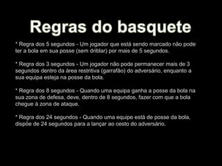 * Regra dos 5 segundos - Um jogador que está sendo marcado não pode
ter a bola em sua posse (sem driblar) por mais de 5 segundos.
* Regra dos 3 segundos - Um jogador não pode permanecer mais de 3
segundos dentro da área restritiva (garrafão) do adversário, enquanto a
sua equipa esteja na posse da bola.
* Regra dos 8 segundos - Quando uma equipa ganha a posse da bola na
sua zona de defesa, deve, dentro de 8 segundos, fazer com que a bola
chegue à zona de ataque.
* Regra dos 24 segundos - Quando uma equipe está de posse da bola,
dispõe de 24 segundos para a lançar ao cesto do adversário.
 