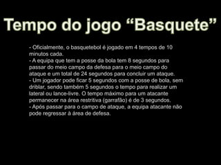 - Oficialmente, o basquetebol é jogado em 4 tempos de 10
minutos cada.
- A equipa que tem a posse da bola tem 8 segundos para
passar do meio campo da defesa para o meio campo do
ataque e um total de 24 segundos para concluir um ataque.
- Um jogador pode ficar 5 segundos com a posse de bola, sem
driblar, sendo também 5 segundos o tempo para realizar um
lateral ou lance-livre. O tempo máximo para um atacante
permanecer na área restritiva (garrafão) é de 3 segundos.
- Após passar para o campo de ataque, a equipa atacante não
pode regressar à área de defesa.
 