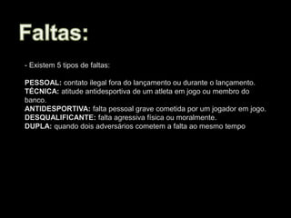 - Existem 5 tipos de faltas:
PESSOAL: contato ilegal fora do lançamento ou durante o lançamento.
TÉCNICA: atitude antidesportiva de um atleta em jogo ou membro do
banco.
ANTIDESPORTIVA: falta pessoal grave cometida por um jogador em jogo.
DESQUALIFICANTE: falta agressiva física ou moralmente.
DUPLA: quando dois adversários cometem a falta ao mesmo tempo
 