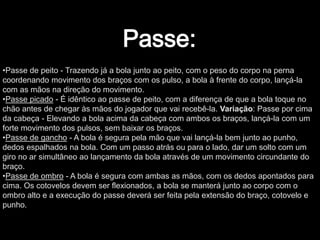 •Passe de peito - Trazendo já a bola junto ao peito, com o peso do corpo na perna
coordenando movimento dos braços com os pulso, a bola à frente do corpo, lançá-la
com as mãos na direção do movimento.
•Passe picado - É idêntico ao passe de peito, com a diferença de que a bola toque no
chão antes de chegar às mãos do jogador que vai recebê-la. Variação: Passe por cima
da cabeça - Elevando a bola acima da cabeça com ambos os braços, lançá-la com um
forte movimento dos pulsos, sem baixar os braços.
•Passe de gancho - A bola é segura pela mão que vai lançá-la bem junto ao punho,
dedos espalhados na bola. Com um passo atrás ou para o lado, dar um solto com um
giro no ar simultâneo ao lançamento da bola através de um movimento circundante do
braço.
•Passe de ombro - A bola é segura com ambas as mãos, com os dedos apontados para
cima. Os cotovelos devem ser flexionados, a bola se manterá junto ao corpo com o
ombro alto e a execução do passe deverá ser feita pela extensão do braço, cotovelo e
punho.
 