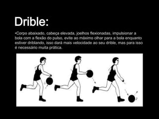 •Corpo abaixado, cabeça elevada, joelhos flexionadas, impulsionar a
bola com a flexão do pulso, evite ao máximo olhar para a bola enquanto
estiver driblando, isso dará mais velocidade ao seu drible, mas para isso
é necessário muita prática.
 
