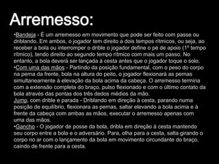 •Bandeja - É um arremesso em movimento que pode ser feito com passe ou
driblando. Em ambos, o jogador tem direito a dois tempos rítmicos, ou seja, ao
receber a bola ou interromper o drible o jogador define o pé de apoio (1º tempo
rítmico), tendo direito ao segundo tempo rítmico com mais um passo. No
entanto, a bola deverá ser lançada à cesta antes que o jogador toque o solo.
•Com uma das mãos - Partindo da posição fundamental, com o peso do corpo
na perna da frente, bola na altura do peito, o jogador flexionará as pernas
simultaneamente à elevação da bola acima da cabeça. O arremesso termina
com a extensão completa do braço, pulso flexionado e com o último contato da
bola através das pontas dos três dedos médios da mão.
Jump, com drible e parada - Driblando em direção à cesta, parando numa
posição de equilíbrio, flexionara as pernas, saltar elevando a bola acima e à
frente da cabeça com ambas as mãos, executar o arremesso apenas com
uma das mãos.
•Gancho - O jogador de posse da bola, dribla em direção à cesta mantendo
seu corpo entre a bola e o adversário. Para, olha para a cesta, salta girando o
corpo no ar com o lançamento da bola em movimento circundante do braço,
caindo de frente para a cesta.
 