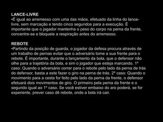 LANCE-LIVRE
•É igual ao arremesso com uma das mãos, efetuado da linha do lance-
livre, sem marcação e tendo cinco segundos para a execução. É
importante que o jogador mantenha o peso do corpo na perna da frente,
concentre-se e bloqueie a respiração antes do arremesso.
REBOTE
•Partindo da posição de guarda, o jogador da defesa procura através de
um trabalho de pernas evitar que o adversário tome a sua frente para o
rebote. É importante, durante o lançamento da bola, que o defensor não
olhe para a trajetória da bola, e sim o jogador que esteja marcando. 1º
caso: Quando o adversário correr para o rebote pelo lado da perna de trás
do defensor, basta a este fazer o giro na perna de trás. 2º caso: Quando o
movimento para a cesta for feito pelo lado da perna da frente, o defensor
efetuará dois movimentos de giro. O primeiro pela perna da frente e o
segundo igual ao 1º caso. Se você estiver embaixo do aro poderá, se for
experiente, prever caso dê rebote, onde a bola irá cair.
 