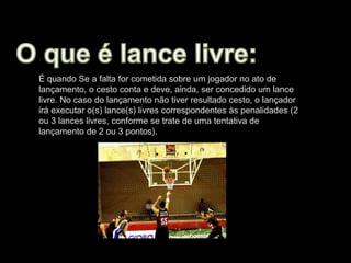 É quando Se a falta for cometida sobre um jogador no ato de
lançamento, o cesto conta e deve, ainda, ser concedido um lance
livre. No caso do lançamento não tiver resultado cesto, o lançador
irá executar o(s) lance(s) livres correspondentes às penalidades (2
ou 3 lances livres, conforme se trate de uma tentativa de
lançamento de 2 ou 3 pontos).
 