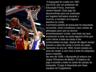 O basquete foi criado em 1891
nos EUA, por um professor de
Educação Física, chamado
James Naisith. Este jogo foi
desenvolvido para ser praticado
em lugares fechados durante o
inverno, e também em lugares
abertos no verão.
A primeira partida de basquete foi disputada
na escola, onde o professor usou cestas de
pêssegos para que os alunos
arremessassem a bola, mas toda vez que
acertavam a bola na cesta alguém tinha que
subir retirar a bola da cesta e dar
continuidade ao jogo, depois de algum tempo
tiveram a ideia de cortar o fundo da cesta.
Somente no ano de 1893, foram criados os
aros de metal, e com isso a bola foi adaptada
para o esporte.
No ano de 1936, o Basquete já estava nos
Jogos Olímpicos de Berlim. O objetivo do
jogo é acertar a bola no cesto do campo do
basquete. O jogo é disputado por duas
equipes de 5 jogadores.
 
