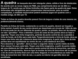 A quadra de basquete deve ser retangular, plana, sólida e livre de obstáculos.
De acordo com as novas regras da FIBA, seu comprimento deve ser de 28m e a
largura de 15, sendo que as linhas limítrofes não fazem parte da quadra de jogo. Estas
dimensões são obrigatórias para campeonatos internacionais, para as outras
competições, a entidade responsável poderá autorizar jogos em quadras com a
medida antiga, de 26m por 14.
Todas as linhas da quadra deverão possuir 5cm de largura e todas de uma mesma cor,
preferencialmente branca.
Paralelo às linhas de fundo, exatamente no centro da quadra, deverá ser traçada a
linha central. A partir de seu centro deverá ser desenhado um círculo de 1,80m de raio.
O círculo pode ser de cor diferente da quadra, porém, se pintado, deve ser da mesma
cor dos “garrafões”. Para e delimitar a zona de cesta de três pontos deve-se fazer o
seguinte: Traçar uma linha imaginária, partindo do ponto central do aro e paralela a
linha de fundo, de 6,25m para cada lado. Perpendicularmente a linha de fundo, deve-se
traçar uma linha reta até a distancia desta linha imaginária. A partir daí a linha de três
pontos deve ser equidistante ao centro do aro, a uma distância de 6,25m.
Para desenhar o “garrafão”, deve-se fazer o seguinte: Achar o ponto médio da linha
final, marcar 3m para cada lado. Traçar uma linha imaginária, a partir do ponto médio,
até uma distância de 5,8m, este será o ponto central da linha de lance-livre, que deve
ter 3,6m de comprimento, deve-se ligar as bordas da linha de lance-livre até os pontos
a 3m do centro da linha final com uma linha diagonal. A circunferência ao redor da
linha de lance-livre tem 1,8m de raio, e a parte no interior do garrafão deve ser
pontilhada.
 