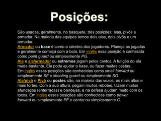 São usadas, geralmente, no basquete, três posições: alas, pivôs e
armador. Na maioria das equipes temos dois alas, dois pivôs e um
armador.
Armador ou base é como o cérebro dos jogadores. Planeja as jogadas
e geralmente começa com a bola. Em inglês essa posição é conhecida
como point guard ou simplesmente PG.
Ala e ala/armador ou extremos jogam pelos cantos. A função do ala
muda bastante. Ele pode ajudar o base, ou fazer muitas cestas.
Em inglês essas posições são conhecidas como small forward ou
simplesmente SF e shooting guard ou simplesmente SG.
Ala/pivô e Pivô ou postes são, na maioria das vezes, os mais altos e
mais fortes. Com a sua altura, pegam muitos rebotes, fazem muitos
afundaços (enterradas) e bandejas, e na defesa ajudam muito com os
tocos. Em inglês essas posições são conhecidas como power
forward ou simplesmente PF e center ou simplesmente C.
 