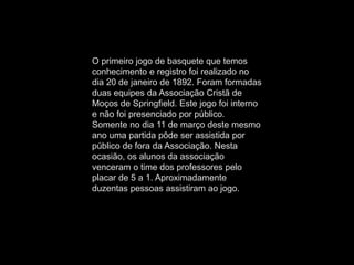 O primeiro jogo de basquete que temos
conhecimento e registro foi realizado no
dia 20 de janeiro de 1892. Foram formadas
duas equipes da Associação Cristã de
Moços de Springfield. Este jogo foi interno
e não foi presenciado por público.
Somente no dia 11 de março deste mesmo
ano uma partida pôde ser assistida por
público de fora da Associação. Nesta
ocasião, os alunos da associação
venceram o time dos professores pelo
placar de 5 a 1. Aproximadamente
duzentas pessoas assistiram ao jogo.
 