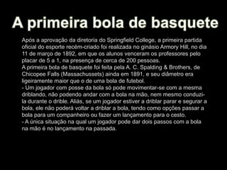 Após a aprovação da diretoria do Springfield College, a primeira partida
oficial do esporte recém-criado foi realizada no ginásio Armory Hill, no dia
11 de março de 1892, em que os alunos venceram os professores pelo
placar de 5 a 1, na presença de cerca de 200 pessoas.
A primeira bola de basquete foi feita pela A. C. Spalding & Brothers, de
Chicopee Falls (Massachussets) ainda em 1891, e seu diâmetro era
ligeiramente maior que o de uma bola de futebol.
- Um jogador com posse da bola só pode movimentar-se com a mesma
driblando, não podendo andar com a bola na mão, nem mesmo conduzi-
la durante o drible. Aliás, se um jogador estiver a driblar parar e segurar a
bola, ele não poderá voltar a driblar a bola, tendo como opções passar a
bola para um companheiro ou fazer um lançamento para o cesto.
- A única situação na qual um jogador pode dar dois passos com a bola
na mão é no lançamento na passada.
 