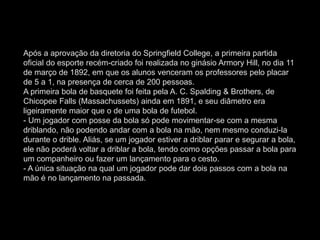Após a aprovação da diretoria do Springfield College, a primeira partida
oficial do esporte recém-criado foi realizada no ginásio Armory Hill, no dia 11
de março de 1892, em que os alunos venceram os professores pelo placar
de 5 a 1, na presença de cerca de 200 pessoas.
A primeira bola de basquete foi feita pela A. C. Spalding & Brothers, de
Chicopee Falls (Massachussets) ainda em 1891, e seu diâmetro era
ligeiramente maior que o de uma bola de futebol.
- Um jogador com posse da bola só pode movimentar-se com a mesma
driblando, não podendo andar com a bola na mão, nem mesmo conduzi-la
durante o drible. Aliás, se um jogador estiver a driblar parar e segurar a bola,
ele não poderá voltar a driblar a bola, tendo como opções passar a bola para
um companheiro ou fazer um lançamento para o cesto.
- A única situação na qual um jogador pode dar dois passos com a bola na
mão é no lançamento na passada.
 