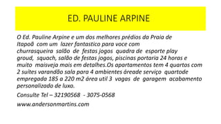 ED. PAULINE ARPINE
O Ed. Pauline Arpine e um dos melhores prédios da Praia de
Itapoã com um lazer fantastico para voce com
churrasqueira salão de festas jogos quadra de esporte play
groud, squach, salão de festas jogos, piscinas portaria 24 horas e
muito maisveja mais em detalhes.Os apartamentos tem 4 quartos com
2 suítes varandão sala para 4 ambientes áreade serviço quartode
empregada 185 a 220 m2 área util 3 vagas de garagem acabamento
personalizado de luxo.
Consulte Tel – 32190568 - 3075-0568
www.andersonmartins.com