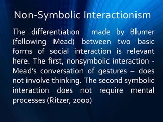 Non-Symbolic Interactionism
The differentiation made by Blumer
(following Mead) between two basic
forms of social interaction is relevant
here. The first, nonsymbolic interaction -
Mead’s conversation of gestures – does
not involve thinking. The second symbolic
interaction does not require mental
processes (Ritzer, 2000)
 