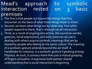 Mead’s approach to symbolic
interaction rested on 3 basic
premises
1. The first is that people act toward the things that they
encounter on the basis of what those things mean to them.
2. Second, we learn what things are by observing how other
people respond to them, that is through social interaction.
3. Third, as a result of ongoing interaction, the sound (or words),
gestures, facial expressions, and body postures we use in
dealing with others acquire symbolic meanings that are by
shared by people who belong to the same culture.The meaning
of a symbolic gesture extends beyond the act itself. A
handshake for instance, is a symbolic gesture f greeting among
Filipinos. As such, it conveys more than just a mutual grasping
of fingers and palms. It expresses both parties’ shared
understanding that a social interaction is beginning.
 