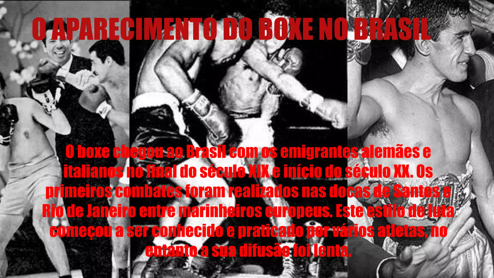 O APARECIMENTO DO BOXE NO BRASIL
O boxe chegou ao Brasil com os emigrantes alemães e
italianos no final do século XIX e início do século XX. Os
primeiros combates foram realizados nas docas de Santos e
Rio de Janeiro entre marinheiros europeus. Este estilo de luta
começou a ser conhecido e praticado por vários atletas, no
entanto a sua difusão foi lenta.
 