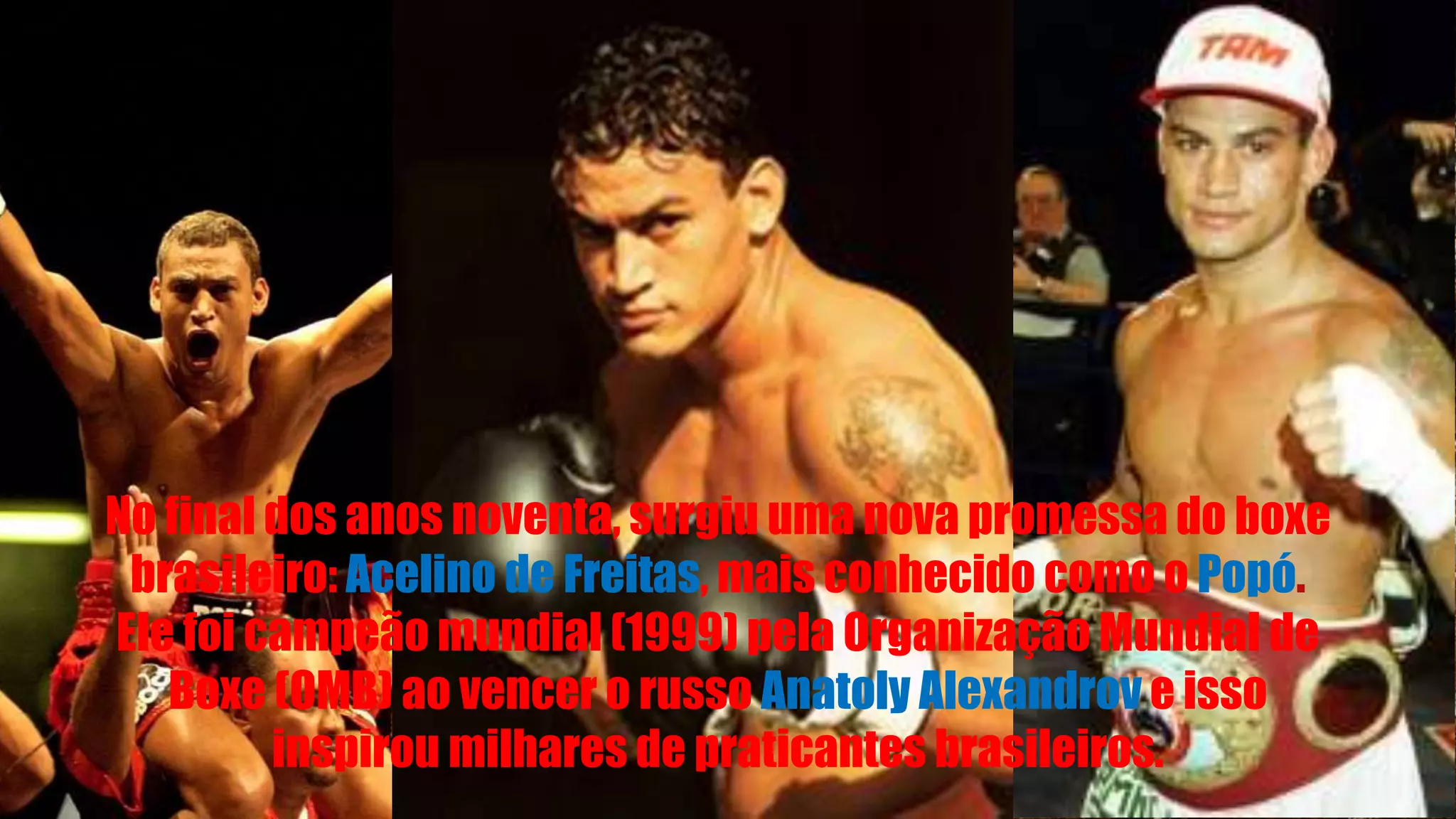 No final dos anos noventa, surgiu uma nova promessa do boxe
brasileiro: Acelino de Freitas, mais conhecido como o Popó.
Ele foi campeão mundial (1999) pela Organização Mundial de
Boxe (OMB) ao vencer o russo Anatoly Alexandrov e isso
inspirou milhares de praticantes brasileiros.
 