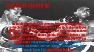 O BOXE NO SÉCULO XX
No início do século XX, o boxe era já um desporto muito
conhecido no Continente Europeu e a sua inclusão nos Jogos
Olímpicos de Saint Lois em 1904, fez com que esta arte marcial
ficasse conhecida em todo o mundo. Desde então que o seu
crescimento não mais parou e na memória de todos ficaram
nomes como Rocky Marciano, Muhammad Ali, Teofilo
Stevenson, Joe Frazier, George Foreman, Lennox Lewis, Jeff
Fenech, Sugar Ray, entre outras lendas.
 