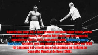 A partir dos anos 60, o boxe ganhou um novo fulgor e isso deveu-
se aos contributos do lutador Éder Jofre que foi campeão
mundial em 1961 e 1973. Anos mais tarde, Adilson Maguila
Rodrigues também teve um papel preponderante, pois em 1989
foi campeão sul-americano e foi segundo no ranking do
Conselho Mundial de Boxe (CMB).
 