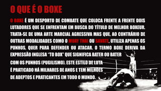 O QUE É O BOXE
O BOXE É UM DESPORTO DE COMBATE QUE COLOCA FRENTE A FRENTE DOIS
LUTADORES QUE SE ENFRENTAM EM BUSCA DO TÍTULO DE MELHOR BOXEUR.
TRATA-SE DE UMA ARTE MARCIAL AGRESSIVA MAS QUE, AO CONTRÁRIO DE
OUTRAS MODALIDADES COMO O MUAY THAI OU SAVATE, UTILIZA APENAS OS
PUNHOS, QUER PARA DEFENDER OU ATACAR. O TERMO BOXE DERIVA DA
EXPRESSÃO INGLESA “TO BOX” QUE SIGNIFICA BATER OU BATER
COM OS PUNHOS (PUGILISMO). ESTE ESTILO DE LUTA
É PRATICADO HÁ MILHARES DE ANOS E TEM MILHÕES
DE ADEPTOS E PRATICANTES EM TODO O MUNDO.
 