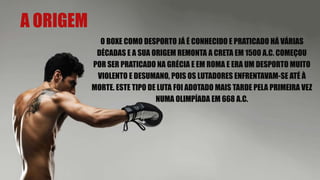 A ORIGEM
O BOXE COMO DESPORTO JÁ É CONHECIDO E PRATICADO HÁ VÁRIAS
DÉCADAS E A SUA ORIGEM REMONTA A CRETA EM 1500 A.C. COMEÇOU
POR SER PRATICADO NA GRÉCIA E EM ROMA E ERA UM DESPORTO MUITO
VIOLENTO E DESUMANO, POIS OS LUTADORES ENFRENTAVAM-SE ATÉ À
MORTE. ESTE TIPO DE LUTA FOI ADOTADO MAIS TARDE PELA PRIMEIRA VEZ
NUMA OLIMPÍADA EM 668 A.C.
 