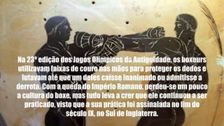 Na 23ª edição dos Jogos Olímpicos da Antiguidade, osboxeurs
utilizavam faixas de couro nas mãos para proteger os dedos e
lutavam até que um deles caísse inanimado ou admitisse a
derrota. Com a queda do Império Romano, perdeu-se um pouco
a cultura do boxe, mas tudo leva a crer que ele continuou a ser
praticado, visto que a sua prática foi assinalada no fim do
século IX, no Sul de Inglaterra.
 