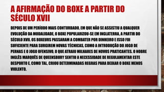 A AFIRMAÇÃO DO BOXE A PARTIR DO
SÉCULO XVII
DEPOIS DE UM PERÍODO MAIS CONTURBADO, EM QUE NÃO SE ASSISTIU A QUALQUER
EVOLUÇÃO DA MODALIDADE, O BOXE POPULARIZOU-SE EM INGLATERRA, A PARTIR DO
SÉCULO XVII. OS BOXEURS PASSARAM A COMBATER POR DINHEIRO E ISSO FOI
SUFICIENTE PARA SURGIREM NOVAS TÉCNICAS, COMO A INTRODUÇÃO DO JOGO DE
PERNAS E O JOGO OFENSIVO, O QUE ATRAIU MILHARES DE NOVOS PRATICANTES. O NOBRE
INGLÊS MARQUÊS DE QUEENSBURY SENTIU A NECESSIDADE DE REGULAMENTAR ESTE
DESPORTO E, COMO TAL, CRIOU DETERMINADAS REGRAS PARA DEIXAR O BOXE MENOS
VIOLENTO.
 