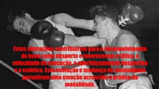 Estas alterações contribuíram para o desenvolvimento
do boxe como desporto e favoreceram a tática, a
velocidade de execução, o aperfeiçoamento desportivo
e a estética. Esta evolução e mudança de mentalidade
garantiram uma emoção acrescida à prática da
modalidade.
 