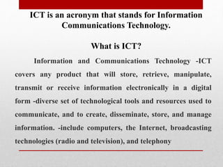 ICT is an acronym that stands for Information
Communications Technology.
What is ICT?
Information and Communications Technology -ICT
covers any product that will store, retrieve, manipulate,
transmit or receive information electronically in a digital
form -diverse set of technological tools and resources used to
communicate, and to create, disseminate, store, and manage
information. -include computers, the Internet, broadcasting
technologies (radio and television), and telephony
 