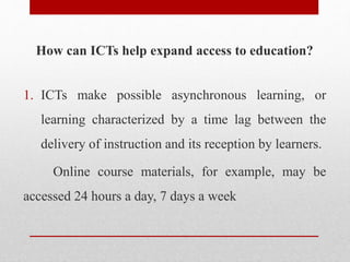 How can ICTs help expand access to education?
1. ICTs make possible asynchronous learning, or
learning characterized by a time lag between the
delivery of instruction and its reception by learners.
Online course materials, for example, may be
accessed 24 hours a day, 7 days a week
 