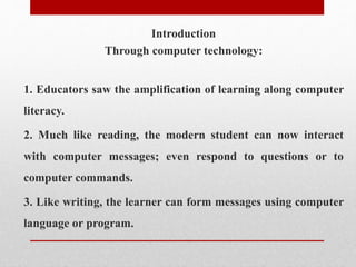 Introduction
Through computer technology:
1. Educators saw the amplification of learning along computer
literacy.
2. Much like reading, the modern student can now interact
with computer messages; even respond to questions or to
computer commands.
3. Like writing, the learner can form messages using computer
language or program.
 