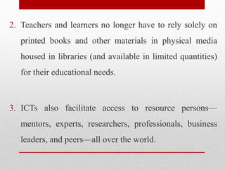 2. Teachers and learners no longer have to rely solely on
printed books and other materials in physical media
housed in libraries (and available in limited quantities)
for their educational needs.
3. ICTs also facilitate access to resource persons—
mentors, experts, researchers, professionals, business
leaders, and peers—all over the world.
 
