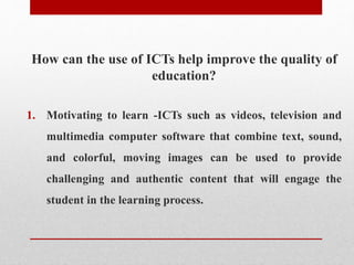 How can the use of ICTs help improve the quality of
education?
1. Motivating to learn -ICTs such as videos, television and
multimedia computer software that combine text, sound,
and colorful, moving images can be used to provide
challenging and authentic content that will engage the
student in the learning process.
 