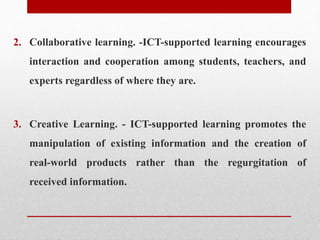 2. Collaborative learning. -ICT-supported learning encourages
interaction and cooperation among students, teachers, and
experts regardless of where they are.
3. Creative Learning. - ICT-supported learning promotes the
manipulation of existing information and the creation of
real-world products rather than the regurgitation of
received information.
 