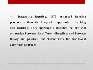 4. Integrative learning. -ICT- enhanced learning
promotes a thematic, integrative approach to teaching
and learning. This approach eliminates the artificial
separation between the different disciplines and between
theory and practice that characterizes the traditional
classroom approach.
 
