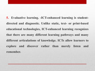 5. Evaluative learning. -ICT-enhanced learning is student-
directed and diagnostic. Unlike static, text- or print-based
educational technologies, ICT-enhanced learning recognizes
that there are many different learning pathways and many
different articulations of knowledge. ICTs allow learners to
explore and discover rather than merely listen and
remember.
 