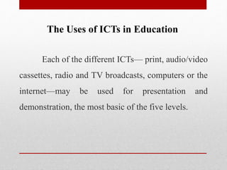 The Uses of ICTs in Education
Each of the different ICTs— print, audio/video
cassettes, radio and TV broadcasts, computers or the
internet—may be used for presentation and
demonstration, the most basic of the five levels.
 