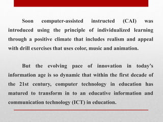 Soon computer-assisted instructed (CAI) was
introduced using the principle of individualized learning
through a positive climate that includes realism and appeal
with drill exercises that uses color, music and animation.
But the evolving pace of innovation in today’s
information age is so dynamic that within the first decade of
the 21st century, computer technology in education has
matured to transform in to an educative information and
communication technology (ICT) in education.
 