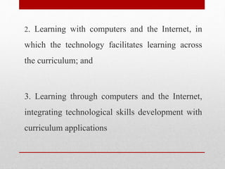 2. Learning with computers and the Internet, in
which the technology facilitates learning across
the curriculum; and
3. Learning through computers and the Internet,
integrating technological skills development with
curriculum applications
 
