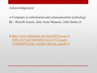 Acknowledgement:
Computer as information and communication technology
By : Rinzell Acosta, Julie Anne Manares, John Saluta Jr.
http://www.slideshare.net/rinzell02/lesson-9-
50961167?qid=4e84f452-4214-4714-aaeb-
a33b688029c3&v=qf1&b=&from_search=6
 
