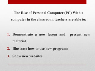 The Rise of Personal Computer (PC) With a
computer in the classroom, teachers are able to:
1. Demonstrate a new lesson and present new
material .
2. Illustrate how to use new programs
3. Show new websites
 