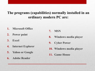 1. Microsoft Office
2. Power point
3. Excel
4. Internet Explorer
5. Yahoo or Google
6. Adobe Reader
7. MSN
8. Windows media player
9. Cyber Power
10. Windows media player
11. Game House
The programs (capabilities) normally installed in an
ordinary modern PC are:
 