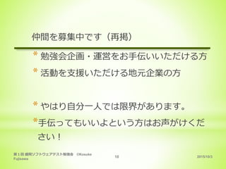 2015/10/3
第１回 盛岡ソフトウェアテスト勉強会 ©Kosuke
Fujisawa
10
仲間を募集中です（再掲）
* 勉強会企画・運営をお手伝いいただける方
* 活動を支援いただける地元企業の方
* やはり自分一人では限界があります。
*手伝ってもいいよという方はお声がけくだ
さい！
 
