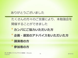 2015/10/3
第１回 盛岡ソフトウェアテスト勉強会 ©Kosuke
Fujisawa
11
ありがとうございました
たくさんの方々のご支援により、本勉強会を
開催することができました
* カンパにご協力いただいた方
* 企画・運営のアドバイスをいただいた方
* 講演者の方
* 参加者の方
 