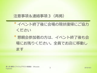 2015/10/3
第１回 盛岡ソフトウェアテスト勉強会 ©Kosuke
Fujisawa
3
注意事項＆連絡事項３（再掲）
* イベント終了後に会場の現状復帰にご協力
ください
* 懇親会参加者の方は、イベント終了後も会
場にお残りください。全員でお店に移動し
ます
 